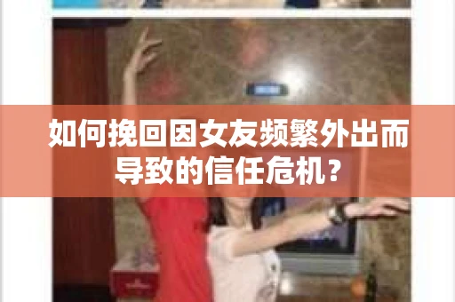 如何挽回因女友频繁外出而导致的信任危机？