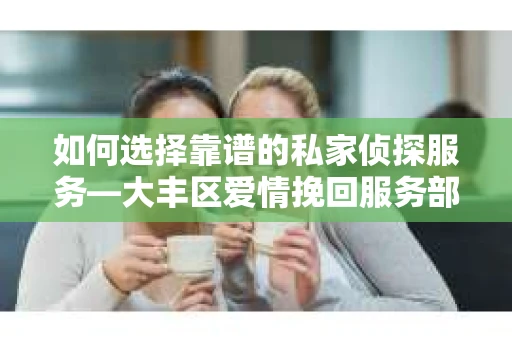 如何选择靠谱的私家侦探服务—大丰区爱情挽回服务部选择指南