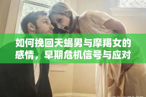 如何挽回天蝎男与摩羯女的感情,早期危机信号与应对策略 如何挽回天蝎男与摩羯女的感情,早期危机信号与应对策略