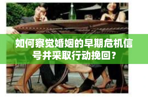 如何察觉婚姻的早期危机信号并采取行动挽回？