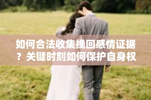 如何合法收集挽回感情证据？关键时刻如何保护自身权益？