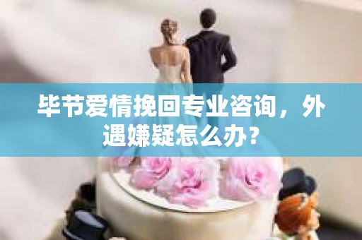 毕节爱情挽回专业咨询，外遇嫌疑怎么办？