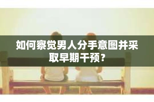 如何察觉男人分手意图并采取早期干预？