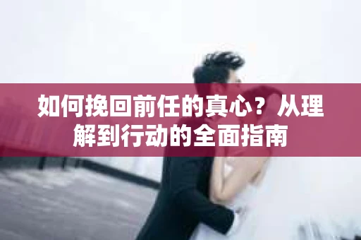 如何挽回前任的真心？从理解到行动的全面指南