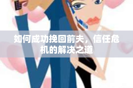 如何成功挽回前夫,信任危机的解决之道 如何成功挽回前夫,信任危机的解决之道