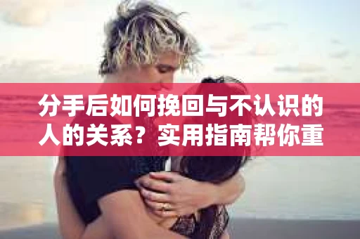 分手后如何挽回与不认识的人的关系？实用指南帮你重拾失去的联结
