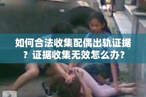 如何合法收集配偶出轨证据？证据收集无效怎么办？