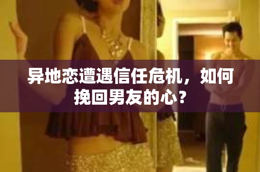 异地恋遭遇信任危机，如何挽回男友的心？