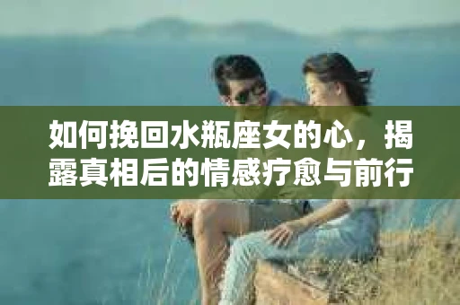 如何挽回水瓶座女的心，揭露真相后的情感疗愈与前行计划
