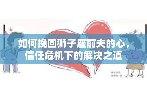 如何挽回狮子座前夫的心,信任危机下的解决之道 如何挽回狮子座前夫的心,信任危机下的解决之道