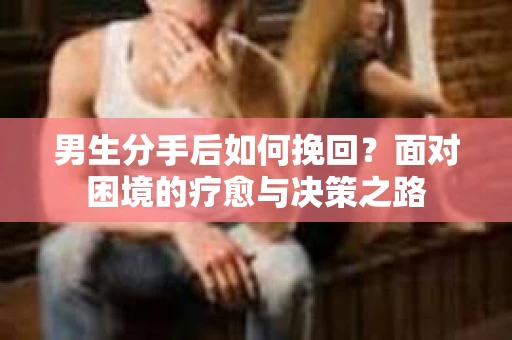 男生分手后如何挽回？面对困境的疗愈与决策之路