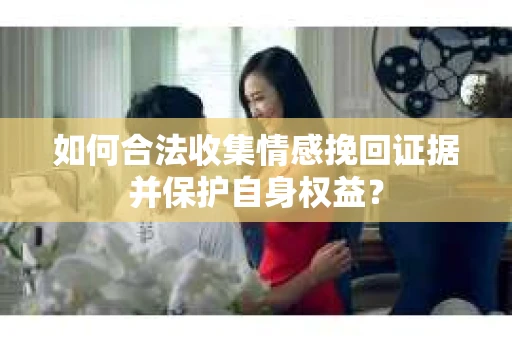 如何合法收集情感挽回证据并保护自身权益? 如何合法收集情感挽回证据并保护自身权益?