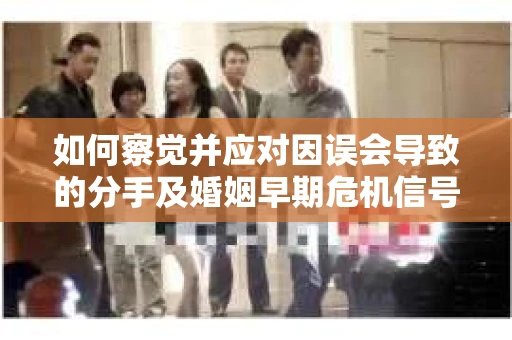 如何察觉并应对因误会导致的分手及婚姻早期危机信号？