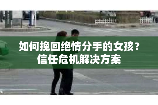 如何挽回绝情分手的女孩？信任危机解决方案