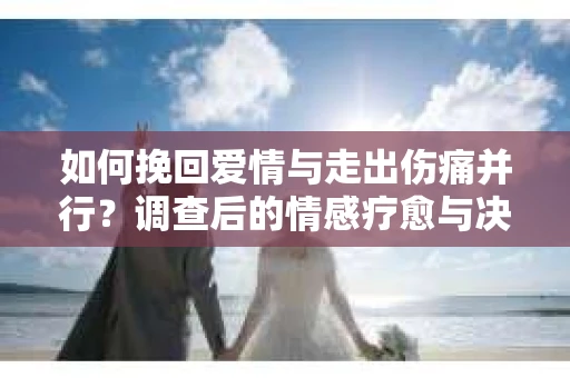 如何挽回爱情与走出伤痛并行？调查后的情感疗愈与决策指南