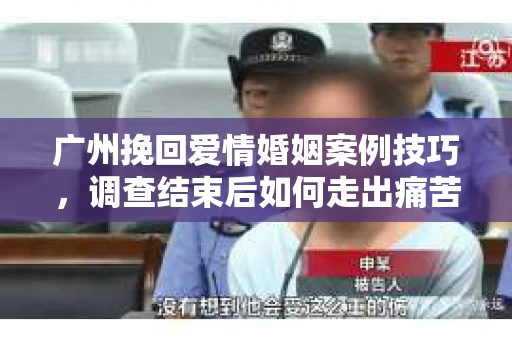 广州挽回爱情婚姻案例技巧，调查结束后如何走出痛苦并做出明智决策？
