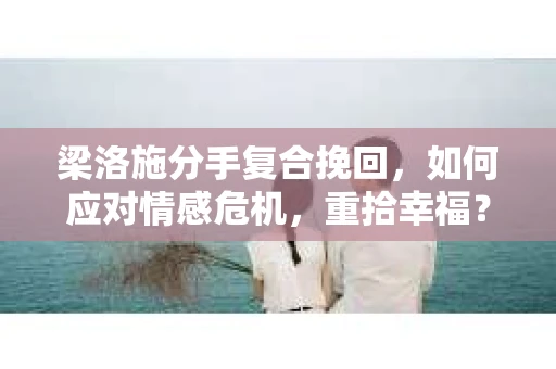 梁洛施分手复合挽回，如何应对情感危机，重拾幸福？