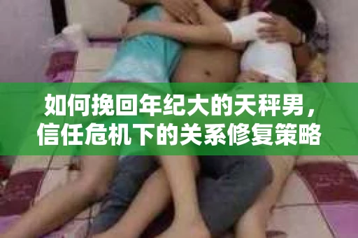 如何挽回年纪大的天秤男，信任危机下的关系修复策略