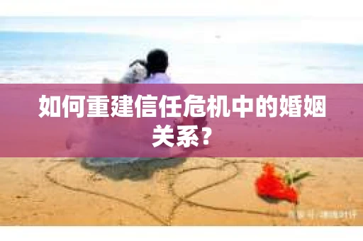 如何重建信任危机中的婚姻关系? 如何重建信任危机中的婚姻关系?