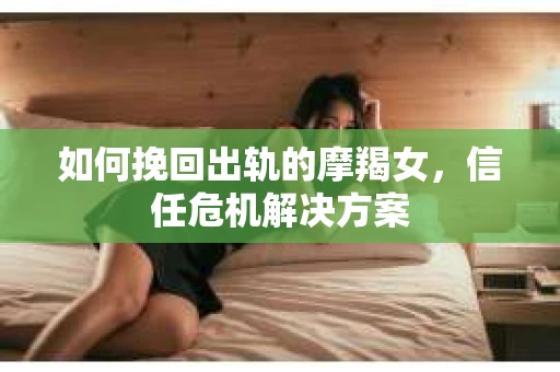 如何挽回出轨的摩羯女，信任危机解决方案