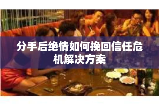 分手后绝情如何挽回信任危机解决方案