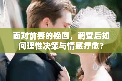 面对前妻的挽回，调查后如何理性决策与情感疗愈？