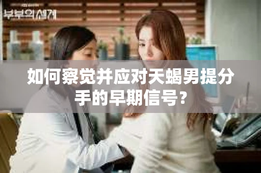 如何察觉并应对天蝎男提分手的早期信号？