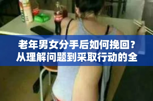 老年男女分手后如何挽回？从理解问题到采取行动的全面指南