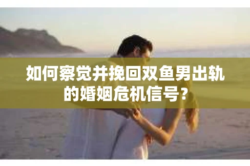 如何察觉并挽回双鱼男出轨的婚姻危机信号? 如何察觉并挽回双鱼男出轨的婚姻危机信号?