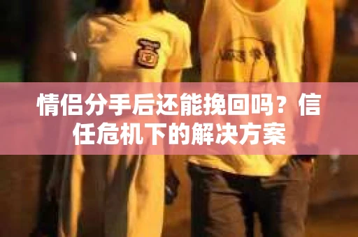 情侣分手后还能挽回吗？信任危机下的解决方案
