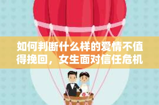 如何判断什么样的爱情不值得挽回，女生面对信任危机怎么办？