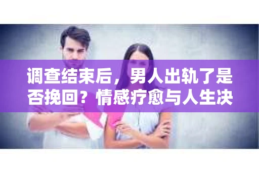 调查结束后，男人出轨了是否挽回？情感疗愈与人生决策的干货指南