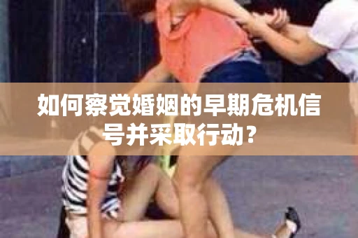 如何察觉婚姻的早期危机信号并采取行动？