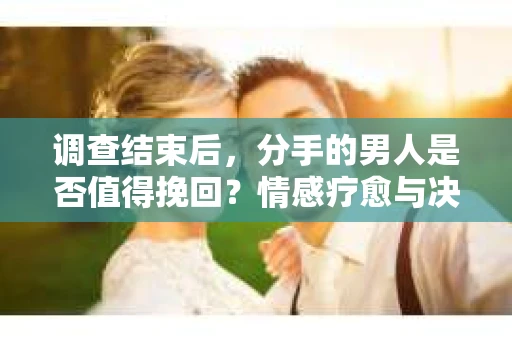 调查结束后，分手的男人是否值得挽回？情感疗愈与决策之路