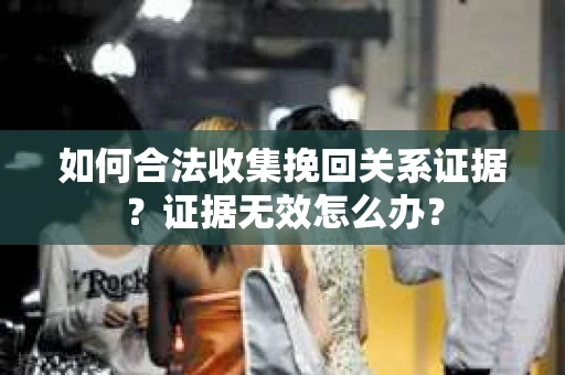如何合法收集挽回关系证据？证据无效怎么办？