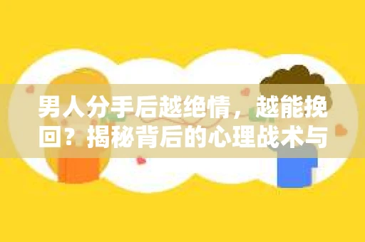 男人分手后越绝情，越能挽回？揭秘背后的心理战术与实际操作