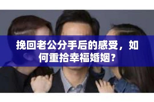 挽回老公分手后的感受，如何重拾幸福婚姻？