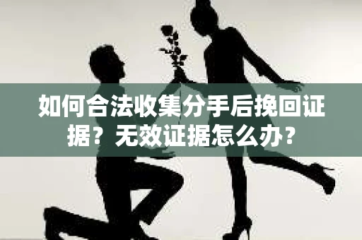 如何合法收集分手后挽回证据？无效证据怎么办？