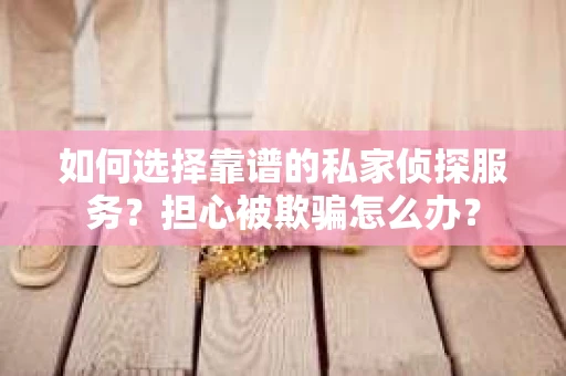 如何选择靠谱的私家侦探服务？担心被欺骗怎么办？