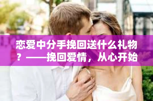 恋爱中分手挽回送什么礼物？——挽回爱情，从心开始
