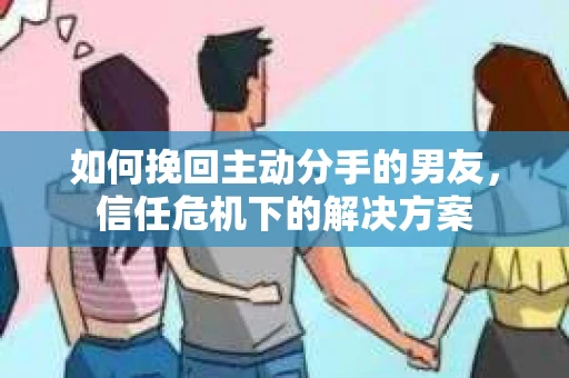 如何挽回主动分手的男友，信任危机下的解决方案