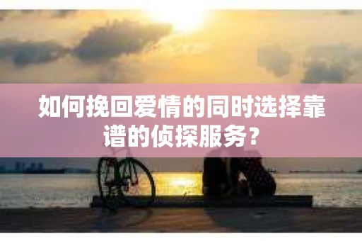 如何挽回爱情的同时选择靠谱的侦探服务？