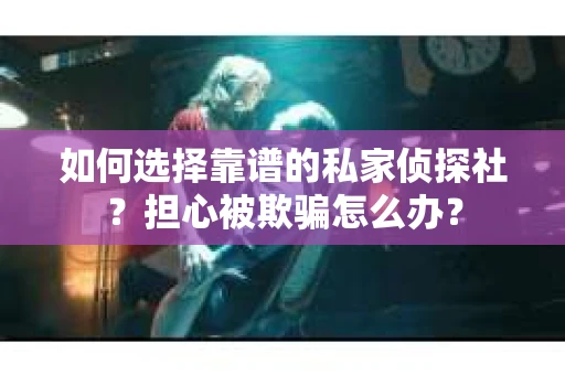 如何选择靠谱的私家侦探社？担心被欺骗怎么办？