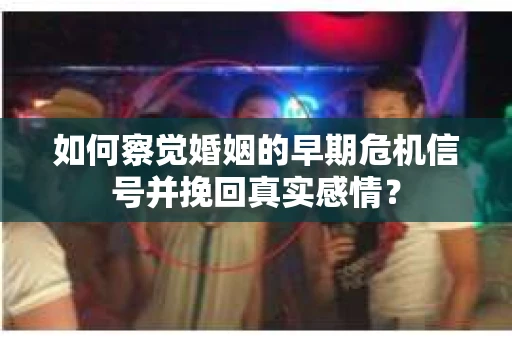 如何察觉婚姻的早期危机信号并挽回真实感情？