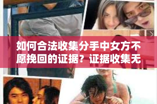 如何合法收集分手中女方不愿挽回的证据？证据收集无效怎么办？