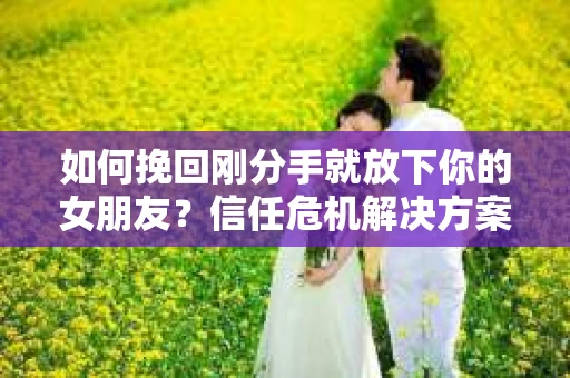 如何挽回刚分手就放下你的女朋友？信任危机解决方案