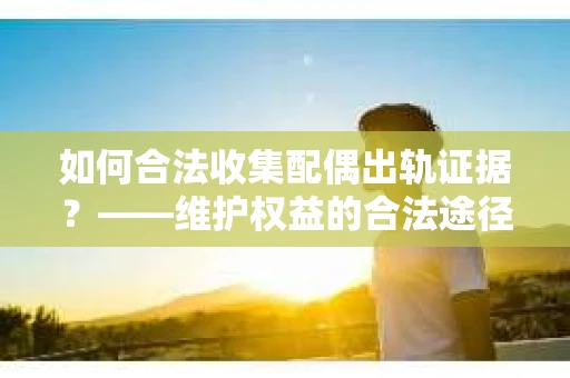 如何合法收集配偶出轨证据？——维护权益的合法途径