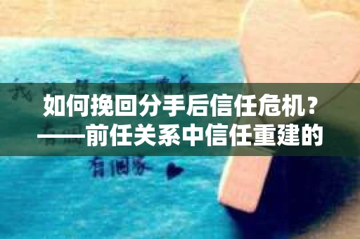 如何挽回分手后信任危机？——前任关系中信任重建的实用指南