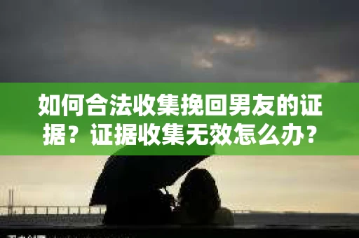 如何合法收集挽回男友的证据？证据收集无效怎么办？