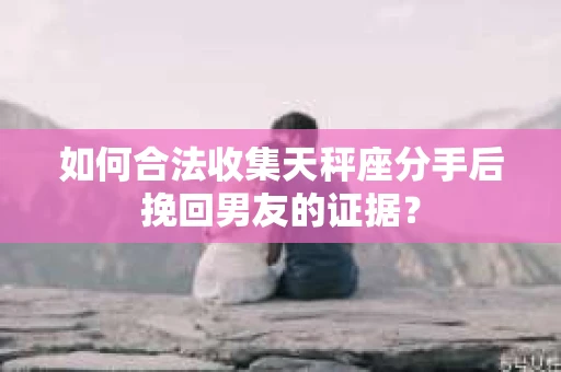 如何合法收集天秤座分手后挽回男友的证据？